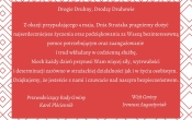 Życzenia z okazji Dnia Strażaka - rogie Druhny, Drodzy Druhowie  Z okazji przypadającego 4 maja, Dnia Strażaka pragniemy złożyć najserdeczniejsze życzenia oraz podziękowania za Waszą bezinteresowną pomoc potrzebującym oraz zaangażowanie i trud wkładany w codzienną służbę.  Niech każdy dzień przynosi Wam więcej siły, wytrwałości i determinacji zarówno w strażackiej działalności jak i w życiu osobistym.  Dziękujemy, że jesteście z nami i czuwacie nad naszym bezpieczeństwem. Podpisał - Ireneusz Augustyniak i Karol Płóciennik 